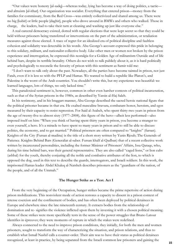 “Our values were honesty al-sadg]—whereas today, lying has become a way of doing polities a tactic —
and altruism [al-thar]. Our onganization was socialist, Everything that entered prison—mon
families for commissary, from the Red Cross—was entirely collectvized and shared among us. There were
‘no big [kab] or litle people [daghit], people who drove around in BMWs and others who walked, Those in
charge, the leaders, had to take their :urn at cleaning and washing up jut lke everyone else.”

A real careral democracy existed, dotted with regular eletions that were kept secret so that they could be
held without prisoners being transferred oF interventions on the patt ofthe administration, or retaliation
measures against those elected. A trace of regret for an idealized era of political discipline and faultless
cohesion and solidarity was detectable in his words. Abus Geonge’s account expressed this pride in belonging
to this soldary, militant, and nationalist collective body. Like other men or women not broken by the prison.
experience and interrogation, he expressed this nostalgia for a Golden Age of miltantism Outside and of lie
behind bars, despite its terble brutality. Others do not wish to talk publely about it, a tis hard politically
and psychologically to reconcile the ferocity of prison with this sentiment as Samie told me:

“I don’t want to talk only about the past. Nowadays all the parties have become tainted in prison, not just
Fatah, even i tis less so with the PFLP and Hamas, We wanted to build a republic like Platon's and
Palestine is the worst ofthe Arab counties. You shoulda’t write this, but my experience was beautiful: we
learned languages, lots of things, we only lacked time”

‘This paradosical sentiment i, however, common in other even harsher contexts of political incarceration,
sch a that ofthe Syrian prisons in the 1980s, as deseribed by Yassin al-aj Saleh.

Inhis testimony, and in his braggart manner, Abu Geonge deseribed the sacred heroic national figure that
the politcal prisoner became in that era He exalted masculine bravura, combatant honor, heroism, and egos
‘measured by their eapacity to resist repression. For Said al-Atabeh, who spent thirty-two years in prison from
the age of twenty-five to almost sixty (1977-2008), ths Figure ofthe hero—albeit less performed —also
imposed itself on him: “When you think ofhaving spent chity years in prison, you become a stranger to
even yourself, a hero, I's a miracle to have spent so many yeas in prison and to sil be able to discuss
polities, the economy, and to get married.” Political prisoners are often compared to “knights” (furs).
Knights ofthe Ciey Pursan al-madina) isthe ttle of a short story written by Yunis Rjoub; The Generals of
Patience. Knights Behind Bars (Generali al-saber. Fursan khalf alQudlban) that ofa recent collective work
‘writen by incarcerated personalities, including the former Minister of Prisoners’ Affairs, Issa Qarage, who,
ring his time behind bars, was their general representative. They are also called “eaged ions,” or lion cubs
(@shbal) forthe youth, thereby conjuring all the noble and combative atributes of the lon, to which is
‘opposed the dog, used inthis text to describe the guards, interrogators, and Israel soldiers. In this work, the
imprisoned Hamas leader Abdel Khaleq al-Natshch describes prisoners as the “guardians ofthe nation, oF
the people, and ofall he Ummah.”

from the

 

  

‘The Hunger Strike as a Test, Act I

From the very beginning of the Occupation, hunger strikes became the prime repertoire of action during
prison mobilizations, This nonviolent mode of action restores a capacity to dissent in a prison context of
intense coercion and the confinement of bodies, and has often been deployed by political detainees in

rope and elsewhere since the late nineteenth century, It extracts bodies from the relationship of
{domination and r- signifies the violence inflicted upon them by investing it wth a chosen politcal meaning
Some ofthese strikes were more specifically test in the sense ofthe power struggles that Bruno Latour
identifies in épreuves; they were moments of rupture in which the stakes were redefined,

Always connected to the need to improve prison conditions, they initlly, for both the men and women
prisoners, sought to transform the way of characterizing the situation, and prison relations, nd thus to
establish what Ismail Nashif calls a counter-order, Their aim was to have ther status as politieal detainees
recognized, at last in practice, by being separated from the Israeli common law prisoners and gaining the

 

6
